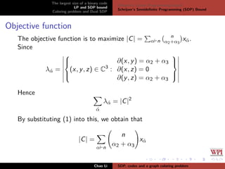 The largest size of a binary code
LP and SDP bound
Coloring problem and Dual SDP
Delsarte’s Linear Programming bound
Schrijver’s Semideﬁnite Programming (SDP) Bound
Objective function
The objective function is to maximize |C| = α n
n
α2+α3
x´α.
Since
λ´α =



(x, y, z) ∈ C3
:
∂(x, y) = α2 + α3
∂(x, z) = 0
∂(y, z) = α2 + α3



Hence
´α
λ´α = |C|2
By substituting (1) into this, we obtain that
|C| =
α n
n
α2 + α3
x´α
Chao Li SDP, codes and a graph coloring problem
 