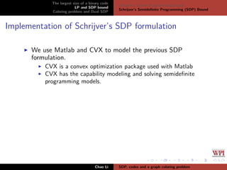 The largest size of a binary code
LP and SDP bound
Coloring problem and Dual SDP
Delsarte’s Linear Programming bound
Schrijver’s Semideﬁnite Programming (SDP) Bound
Implementation of Schrijver’s SDP formulation
We use Matlab and CVX to model the previous SDP
formulation.
CVX is a convex optimization package used with Matlab
CVX has the capability modeling and solving semideﬁnite
programming models.
Chao Li SDP, codes and a graph coloring problem
 