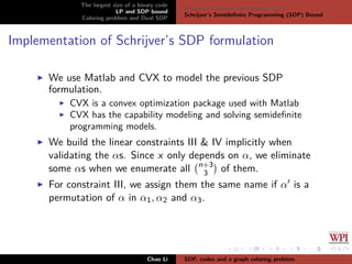 The largest size of a binary code
LP and SDP bound
Coloring problem and Dual SDP
Delsarte’s Linear Programming bound
Schrijver’s Semideﬁnite Programming (SDP) Bound
Implementation of Schrijver’s SDP formulation
We use Matlab and CVX to model the previous SDP
formulation.
CVX is a convex optimization package used with Matlab
CVX has the capability modeling and solving semideﬁnite
programming models.
We build the linear constraints III & IV implicitly when
validating the αs. Since x only depends on α, we eliminate
some αs when we enumerate all n+3
3 of them.
For constraint III, we assign them the same name if α is a
permutation of α in α1, α2 and α3.
Chao Li SDP, codes and a graph coloring problem
 