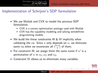 The largest size of a binary code
LP and SDP bound
Coloring problem and Dual SDP
Delsarte’s Linear Programming bound
Schrijver’s Semideﬁnite Programming (SDP) Bound
Implementation of Schrijver’s SDP formulation
We use Matlab and CVX to model the previous SDP
formulation.
CVX is a convex optimization package used with Matlab
CVX has the capability modeling and solving semideﬁnite
programming models.
We build the linear constraints III & IV implicitly when
validating the αs. Since x only depends on α, we eliminate
some αs when we enumerate all n+3
3 of them.
For constraint III, we assign them the same name if α is a
permutation of α in α1, α2 and α3.
Constraint IV allows us to elimintate many variables.
Chao Li SDP, codes and a graph coloring problem
 