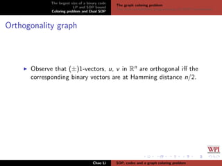 The largest size of a binary code
LP and SDP bound
Coloring problem and Dual SDP
The graph coloring problem
The dual semideﬁnite programming (D-SDP) formulation
Orthogonality graph
Observe that (±)1-vectors, u, v in Rn are orthogonal iﬀ the
corresponding binary vectors are at Hamming distance n/2.
Chao Li SDP, codes and a graph coloring problem
 