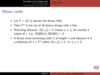 The largest size of a binary code
LP and SDP bound
Coloring problem and Dual SDP
Binary codes
Problem introduction
Binary codes
Let F = {0, 1} denote the binary ﬁeld.
Then Fn is the set of all binary strings with n bits.
Hamming distance: ∂(x, y) = k means xi = yi for exactly k
values of i. e.g. ∂(000111, 001001) = 3.
A binary error-correcting code C of length n and distance d is
a collection of x ∈ Fn where ∂(x, y) ≥ d, ∀x = y ∈ C.
Chao Li SDP, codes and a graph coloring problem
 