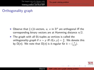 The largest size of a binary code
LP and SDP bound
Coloring problem and Dual SDP
The graph coloring problem
The dual semideﬁnite programming (D-SDP) formulation
Orthogonality graph
Observe that (±)1-vectors, u, v in Rn are orthogonal iﬀ the
corresponding binary vectors are at Hamming distance n/2.
The graph with all 01-tuples as vertices is called the
orthogonality graph if x ∼ y iﬀ ∂(x, y) = n
2 . We denote this
by Ω(n). We note that Ω(n) is k-regular for k = n
n/2 .
Chao Li SDP, codes and a graph coloring problem
 