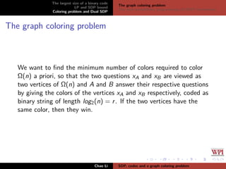 The largest size of a binary code
LP and SDP bound
Coloring problem and Dual SDP
The graph coloring problem
The dual semideﬁnite programming (D-SDP) formulation
The graph coloring problem
We want to ﬁnd the minimum number of colors required to color
Ω(n) a priori, so that the two questions xA and xB are viewed as
two vertices of Ω(n) and A and B answer their respective questions
by giving the colors of the vertices xA and xB respectively, coded as
binary string of length log2(n) = r. If the two vertices have the
same color, then they win.
Chao Li SDP, codes and a graph coloring problem
 