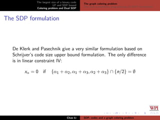 The largest size of a binary code
LP and SDP bound
Coloring problem and Dual SDP
The graph coloring problem
The dual semideﬁnite programming (D-SDP) formulation
The SDP formulation
De Klerk and Pasechnik give a very similar formulation based on
Schrijver’s code size upper bound formulation. The only diﬀerence
is in linear constraint IV:
xα = 0 if {α1 + α2, α1 + α3, α2 + α3} ∩ {n/2} = ∅
Chao Li SDP, codes and a graph coloring problem
 