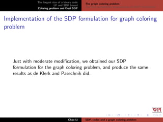 The largest size of a binary code
LP and SDP bound
Coloring problem and Dual SDP
The graph coloring problem
The dual semideﬁnite programming (D-SDP) formulation
Implementation of the SDP formulation for graph coloring
problem
Just with moderate modiﬁcation, we obtained our SDP
formulation for the graph coloring problem, and produce the same
results as de Klerk and Pasechnik did.
Chao Li SDP, codes and a graph coloring problem
 