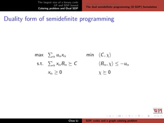 The largest size of a binary code
LP and SDP bound
Coloring problem and Dual SDP
The graph coloring problem
The dual semideﬁnite programming (D-SDP) formulation
Duality form of semideﬁnite programming
max α uαxα
s.t. α xαBα C
xα ≥ 0
min C, χ
Bα, χ ≤ −uα
χ 0
Chao Li SDP, codes and a graph coloring problem
 