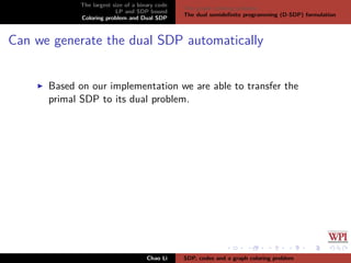 The largest size of a binary code
LP and SDP bound
Coloring problem and Dual SDP
The graph coloring problem
The dual semideﬁnite programming (D-SDP) formulation
Can we generate the dual SDP automatically
Based on our implementation we are able to transfer the
primal SDP to its dual problem.
Chao Li SDP, codes and a graph coloring problem
 