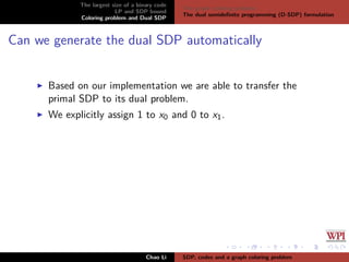 The largest size of a binary code
LP and SDP bound
Coloring problem and Dual SDP
The graph coloring problem
The dual semideﬁnite programming (D-SDP) formulation
Can we generate the dual SDP automatically
Based on our implementation we are able to transfer the
primal SDP to its dual problem.
We explicitly assign 1 to x0 and 0 to x1.
Chao Li SDP, codes and a graph coloring problem
 