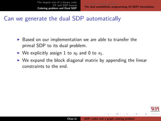The largest size of a binary code
LP and SDP bound
Coloring problem and Dual SDP
The graph coloring problem
The dual semideﬁnite programming (D-SDP) formulation
Can we generate the dual SDP automatically
Based on our implementation we are able to transfer the
primal SDP to its dual problem.
We explicitly assign 1 to x0 and 0 to x1.
We expand the block diagonal matrix by appending the linear
constraints to the end.
Chao Li SDP, codes and a graph coloring problem
 