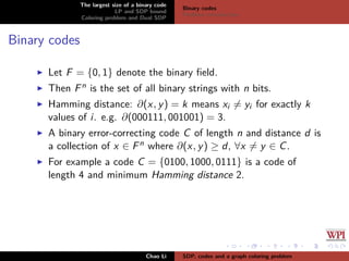 The largest size of a binary code
LP and SDP bound
Coloring problem and Dual SDP
Binary codes
Problem introduction
Binary codes
Let F = {0, 1} denote the binary ﬁeld.
Then Fn is the set of all binary strings with n bits.
Hamming distance: ∂(x, y) = k means xi = yi for exactly k
values of i. e.g. ∂(000111, 001001) = 3.
A binary error-correcting code C of length n and distance d is
a collection of x ∈ Fn where ∂(x, y) ≥ d, ∀x = y ∈ C.
For example a code C = {0100, 1000, 0111} is a code of
length 4 and minimum Hamming distance 2.
Chao Li SDP, codes and a graph coloring problem
 