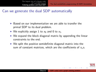 The largest size of a binary code
LP and SDP bound
Coloring problem and Dual SDP
The graph coloring problem
The dual semideﬁnite programming (D-SDP) formulation
Can we generate the dual SDP automatically
Based on our implementation we are able to transfer the
primal SDP to its dual problem.
We explicitly assign 1 to x0 and 0 to x1.
We expand the block diagonal matrix by appending the linear
constraints to the end.
We split the positive semideﬁnite diagonal matrix into the
sum of constant matrices, which are the coeﬃcients of xαs.
Chao Li SDP, codes and a graph coloring problem
 