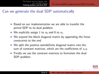 The largest size of a binary code
LP and SDP bound
Coloring problem and Dual SDP
The graph coloring problem
The dual semideﬁnite programming (D-SDP) formulation
Can we generate the dual SDP automatically
Based on our implementation we are able to transfer the
primal SDP to its dual problem.
We explicitly assign 1 to x0 and 0 to x1.
We expand the block diagonal matrix by appending the linear
constraints to the end.
We split the positive semideﬁnite diagonal matrix into the
sum of constant matrices, which are the coeﬃcients of xαs.
Finally we use the constant matrices to formulate the dual
SDP problem.
Chao Li SDP, codes and a graph coloring problem
 