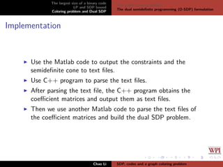 The largest size of a binary code
LP and SDP bound
Coloring problem and Dual SDP
The graph coloring problem
The dual semideﬁnite programming (D-SDP) formulation
Implementation
Use the Matlab code to output the constraints and the
semideﬁnite cone to text ﬁles.
Use C++ program to parse the text ﬁles.
After parsing the text ﬁle, the C++ program obtains the
coeﬃcient matrices and output them as text ﬁles.
Then we use another Matlab code to parse the text ﬁles of
the coeﬃcient matrices and build the dual SDP problem.
Chao Li SDP, codes and a graph coloring problem
 