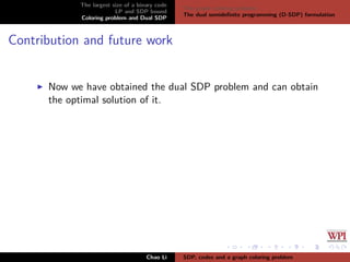 The largest size of a binary code
LP and SDP bound
Coloring problem and Dual SDP
The graph coloring problem
The dual semideﬁnite programming (D-SDP) formulation
Contribution and future work
Now we have obtained the dual SDP problem and can obtain
the optimal solution of it.
Chao Li SDP, codes and a graph coloring problem
 