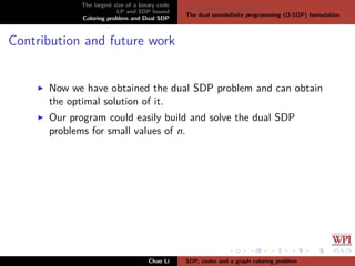 The largest size of a binary code
LP and SDP bound
Coloring problem and Dual SDP
The graph coloring problem
The dual semideﬁnite programming (D-SDP) formulation
Contribution and future work
Now we have obtained the dual SDP problem and can obtain
the optimal solution of it.
Our program could easily build and solve the dual SDP
problems for small values of n.
Chao Li SDP, codes and a graph coloring problem
 