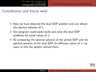 The largest size of a binary code
LP and SDP bound
Coloring problem and Dual SDP
The graph coloring problem
The dual semideﬁnite programming (D-SDP) formulation
Contribution and future work
Now we have obtained the dual SDP problem and can obtain
the optimal solution of it.
Our program could easily build and solve the dual SDP
problems for small values of n.
By comparing the optimal solution of the primal SDP and the
optimal solution of the dual SDP for diﬀerent values of n, we
want to ﬁnd the pattern behind them.
Chao Li SDP, codes and a graph coloring problem
 