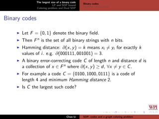 The largest size of a binary code
LP and SDP bound
Coloring problem and Dual SDP
Binary codes
Problem introduction
Binary codes
Let F = {0, 1} denote the binary ﬁeld.
Then Fn is the set of all binary strings with n bits.
Hamming distance: ∂(x, y) = k means xi = yi for exactly k
values of i. e.g. ∂(000111, 001001) = 3.
A binary error-correcting code C of length n and distance d is
a collection of x ∈ Fn where ∂(x, y) ≥ d, ∀x = y ∈ C.
For example a code C = {0100, 1000, 0111} is a code of
length 4 and minimum Hamming distance 2.
Is C the largest such code?
Chao Li SDP, codes and a graph coloring problem
 