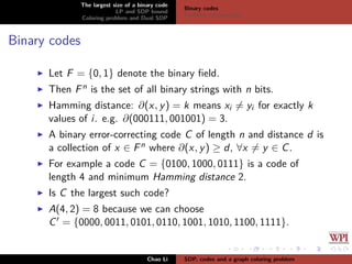 The largest size of a binary code
LP and SDP bound
Coloring problem and Dual SDP
Binary codes
Problem introduction
Binary codes
Let F = {0, 1} denote the binary ﬁeld.
Then Fn is the set of all binary strings with n bits.
Hamming distance: ∂(x, y) = k means xi = yi for exactly k
values of i. e.g. ∂(000111, 001001) = 3.
A binary error-correcting code C of length n and distance d is
a collection of x ∈ Fn where ∂(x, y) ≥ d, ∀x = y ∈ C.
For example a code C = {0100, 1000, 0111} is a code of
length 4 and minimum Hamming distance 2.
Is C the largest such code?
A(4, 2) = 8 because we can choose
C = {0000, 0011, 0101, 0110, 1001, 1010, 1100, 1111}.
Chao Li SDP, codes and a graph coloring problem
 