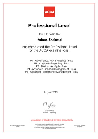 P1 - Governance, Risk and Ethics - Pass
P2 - Corporate Reporting - Pass
P3 - Business Analysis - Pass
P4 - Advanced Financial Management - Pass
P5 - Advanced Performance Management - Pass
Adnan Shahzad
Professional Level
This is to certify that
has completed the Professional Level
of the ACCA examinations:
ACCA REGISTRATION NUMBER
2050646
CERTIFICATE NUMBER
34737691967
This Certificate remains the property of ACCA and must not in any
circumstances be copied, altered or otherwise defaced.
ACCA retains the right to demand the return of this certificate at any
time and without giving reason.
Association of Chartered Certified Accountants
August 2013
director - learning
Mary Bishop
 