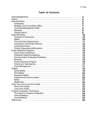 1  Page
Table of Contents
Acknowledgements . . . . . . . . . . . . . . . . . . . . . . . . . . . . . . . . . . . . . . . . . . . . . . . . . 3
History . . . . . . . . . . . . . . . . . . . . . . . . . . . . . . . . . . . . . . . . . . . . . . . . . . . . . . . . . . . 4
Internal Publics . . . . . . . . . . . . . . . . . . . . . . . . . . . . . . . . . . . . . . . . . . . . . . . . . . . . 6
Employees . . . . . . . . . . . . . . . . . . . . . . . . . . . . . . . . . . . . . . . . . . . . . . . . . . . . . 6
Strategic Communications Office . . . . . . . . . . . . . . . . . . . . . . . . . . . . . . . . . . . 7
Command/Management Staff . . . . . . . . . . . . . . . . . . . . . . . . . . . . . . . . . . . . . . 8
Students . . . . . . . . . . . . . . . . . . . . . . . . . . . . . . . . . . . . . . . . . . . . . . . . . . . . . . . 8
Unpaid Interns . . . . . . . . . . . . . . . . . . . . . . . . . . . . . . . . . . . . . . . . . . . . . . . . . . 9
External Publics . . . . . . . . . . . . . . . . . . . . . . . . . . . . . . . . . . . . . . . . . . . . . . . . . . . 10
Chamber of Commerce . . . . . . . . . . . . . . . . . . . . . . . . . . . . . . . . . . . . . . . . . . . 10
Media . . . . . . . . . . . . . . . . . . . . . . . . . . . . . . . . . . . . . . . . . . . . . . . . . . . . . . . . . 10
Fire and Police Departments . . . . . . . . . . . . . . . . . . . . . . . . . . . . . . . . . . . . . . . 11
Contractors and Private Partners . . . . . . . . . . . . . . . . . . . . . . . . . . . . . . . . . . . 12
Local Government . . . . . . . . . . . . . . . . . . . . . . . . . . . . . . . . . . . . . . . . . . . . . . . 12
Charity Organizations/Recipients . . . . . . . . . . . . . . . . . . . . . . . . . . . . . . . . . . . 12
Public Relations Programs . . . . . . . . . . . . . . . . . . . . . . . . . . . . . . . . . . . . . . . . . . . 14
Community Involvement . . . . . . . . . . . . . . . . . . . . . . . . . . . . . . . . . . . . . . . . . . 14
Employee Safety/Competency . . . . . . . . . . . . . . . . . . . . . . . . . . . . . . . . . . . . . 14
Communication Evaluation/Feedback . . . . . . . . . . . . . . . . . . . . . . . . . . . . . . . . 15
Diversity . . . . . . . . . . . . . . . . . . . . . . . . . . . . . . . . . . . . . . . . . . . . . . . . . . . . . . . 15
Family Advocacy Program . . . . . . . . . . . . . . . . . . . . . . . . . . . . . . . . . . . . . . . . . 16
Charity and Volunteering . . . . . . . . . . . . . . . . . . . . . . . . . . . . . . . . . . . . . . . . . . 17
Crisis Management . . . . . . . . . . . . . . . . . . . . . . . . . . . . . . . . . . . . . . . . . . . . . . 17
Outlets . . . . . . . . . . . . . . . . . . . . . . . . . . . . . . . . . . . . . . . . . . . . . . . . . . . . . . . . . . 19
Social Media . . . . . . . . . . . . . . . . . . . . . . . . . . . . . . . . . . . . . . . . . . . . . . . . . . . 19
Print Media . . . . . . . . . . . . . . . . . . . . . . . . . . . . . . . . . . . . . . . . . . . . . . . . . . . . . 24
Broadcast Media . . . . . . . . . . . . . . . . . . . . . . . . . . . . . . . . . . . . . . . . . . . . . . . . 27
Interpersonal Communication . . . . . . . . . . . . . . . . . . . . . . . . . . . . . . . . . . . . . . 29
AtHoc . . . . . . . . . . . . . . . . . . . . . . . . . . . . . . . . . . . . . . . . . . . . . . . . . . . . . . . . . 31
Mobile App . . . . . . . . . . . . . . . . . . . . . . . . . . . . . . . . . . . . . . . . . . . . . . . . . . . . . 32
Short Term and Long Term Goals . . . . . . . . . . . . . . . . . . . . . . . . . . . . . . . . . . . . . 33
Short Term Goals . . . . . . . . . . . . . . . . . . . . . . . . . . . . . . . . . . . . . . . . . . . . . . . 33
Long Term Goals . . . . . . . . . . . . . . . . . . . . . . . . . . . . . . . . . . . . . . . . . . . . . . . . 33
Program Evaluation Techniques . . . . . . . . . . . . . . . . . . . . . . . . . . . . . . . . . . . . . . . 34
The Need For Program Evaluation . . . . . . . . . . . . . . . . . . . . . . . . . . . . . . . . . . 34
Informal Method . . . . . . . . . . . . . . . . . . . . . . . . . . . . . . . . . . . . . . . . . . . . . . . . . 34
Formal Method . . . . . . . . . . . . . . . . . . . . . . . . . . . . . . . . . . . . . . . . . . . . . . . . . . 35
References . . . . . . . . . . . . . . . . . . . . . . . . . . . . . . . . . . . . . . . . . . . . . . . . . . . . . . 36
 
