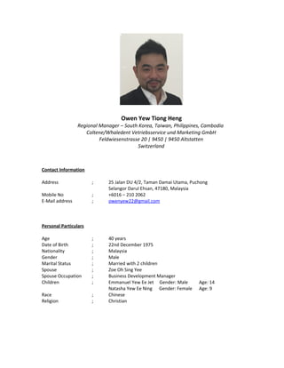 Owen Yew Tiong Heng
Regional Manager – South Korea, Taiwan, Philippines, Cambodia
Coltene/Whaledent Vetriebsservice und Marketing GmbH
Feldwiesenstrasse 20 | 9450 | 9450 Altstatten
Switzerland
Contact Information
Address ; 25 Jalan DU 4/2, Taman Damai Utama, Puchong
Selangor Darul Ehsan, 47180, Malaysia
Mobile No ; +6016 – 210 2062
E-Mail address ; owenyew22@gmail.com
Personal Particulars
Age ; 40 years
Date of Birth ; 22nd December 1975
Nationality ; Malaysia
Gender ; Male
Marital Status ; Married with 2 children
Spouse ; Zoe Oh Sing Yee
Spouse Occupation ; Business Development Manager
Children ; Emmanuel Yew Ee Jet Gender: Male Age: 14
Natasha Yew Ee Ning Gender: Female Age: 9
Race ; Chinese
Religion ; Christian
 