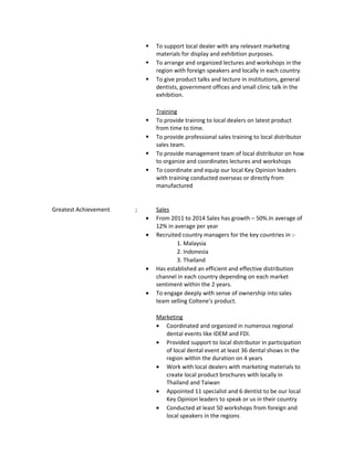  To support local dealer with any relevant marketing
materials for display and exhibition purposes.
 To arrange and organized lectures and workshops in the
region with foreign speakers and locally in each country.
 To give product talks and lecture in institutions, general
dentists, government offices and small clinic talk in the
exhibition.
Training
 To provide training to local dealers on latest product
from time to time.
 To provide professional sales training to local distributor
sales team.
 To provide management team of local distributor on how
to organize and coordinates lectures and workshops
 To coordinate and equip our local Key Opinion leaders
with training conducted overseas or directly from
manufactured
Greatest Achievement ; Sales
• From 2011 to 2014 Sales has growth – 50%.In average of
12% in average per year
• Recruited country managers for the key countries in :-
1. Malaysia
2. Indonesia
3. Thailand
• Has established an efficient and effective distribution
channel in each country depending on each market
sentiment within the 2 years.
• To engage deeply with sense of ownership into sales
team selling Coltene’s product.
Marketing
• Coordinated and organized in numerous regional
dental events like IDEM and FDI.
• Provided support to local distributor in participation
of local dental event at least 36 dental shows in the
region within the duration on 4 years
• Work with local dealers with marketing materials to
create local product brochures with locally in
Thailand and Taiwan
• Appointed 11 specialist and 6 dentist to be our local
Key Opinion leaders to speak or us in their country
• Conducted at least 50 workshops from foreign and
local speakers in the regions
 