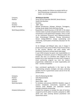• Being a speaker for Coltene on product talk for at
least 30 workshops combination of lectures and
hands - on in the region.
Company ; 3M Malaysia Sdn Bhd
Position ; Senior Account Specialist 3M ESPE, Dental Division,
Health Care Business
Industry ; Dentistry
Duration ; 2007 - 2011
Assign Territories ; Wilayah Persekutuan, Selangor, Kelantan, Terengganu,
Pahang, Perak, Kedah, Perlis and Pulau Pinang.
Work Responsibilities ; Responsible in dental business of 3M ESPE in the above
mention states in private and government sectors mainly
concentrate on the government hospitals, clinics as well
as the Institutions (Universiti Sains Malaysia,Universiti
Islam Antarabangsa Malaysia, Penang International
Dental College,AIMST).In charge coordinating and
conducting Continuation of Dentistry Education for the
end-user.
As for Selangor and Wilayah state, only in charge in
private sectors that consist of 46% of total Private Dentist
in the country. Monitor and work closely with
distribution channels to achieve yearly sales target.
In year 2010 company has given new responsibilities on
managing all institutions account in Malaysia public and
private. Key role is to introduce new category of our
product line in their teaching curriculum and in charge of
smart partnership program e.g. train the trainers
programmed, collaboration on social responsibility and
inter – varsities competition.
Greatest Achievement ; Have contributed significantly in the team by fully
implementing company strategies and plans achieving
growth of 63 % in government sector and 25 % for the
private sector.
Company ; Altis-Pro Marketing Sdn Bhd
Position ; Sales Representative
Industry ; Dentistry
Duration ; March 2006 – 2007
Work Description ; To introduce and promote DENTSPLY Maillefer range of
product endodontic instruments, equipment and
material under Maillefer and restorative material
example composite and bonding.
Greatest Achievement ; Enabled the company to increase the sales of territory
assigned by 62.5% within 9 months compared to 2005
whole year sales covering General practitioner and
Government sector.
 
