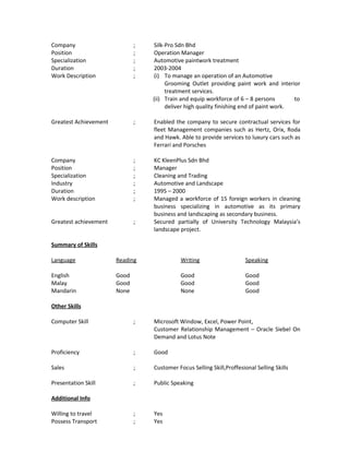 Company ; Silk-Pro Sdn Bhd
Position ; Operation Manager
Specialization ; Automotive paintwork treatment
Duration ; 2003-2004
Work Description ; (i) To manage an operation of an Automotive
Grooming Outlet providing paint work and interior
treatment services.
(ii) Train and equip workforce of 6 – 8 persons to
deliver high quality finishing end of paint work.
Greatest Achievement ; Enabled the company to secure contractual services for
fleet Management companies such as Hertz, Orix, Roda
and Hawk. Able to provide services to luxury cars such as
Ferrari and Porsches
Company ; KC KleenPlus Sdn Bhd
Position ; Manager
Specialization ; Cleaning and Trading
Industry ; Automotive and Landscape
Duration ; 1995 – 2000
Work description ; Managed a workforce of 15 foreign workers in cleaning
business specializing in automotive as its primary
business and landscaping as secondary business.
Greatest achievement ; Secured partially of University Technology Malaysia’s
landscape project.
Summary of Skills
Language Reading Writing Speaking
English Good Good Good
Malay Good Good Good
Mandarin None None Good
Other Skills
Computer Skill ; Microsoft Window, Excel, Power Point,
Customer Relationship Management – Oracle Siebel On
Demand and Lotus Note
Proficiency ; Good
Sales ; Customer Focus Selling Skill,Proffesional Selling Skills
Presentation Skill ; Public Speaking
Additional Info
Willing to travel ; Yes
Possess Transport ; Yes
 