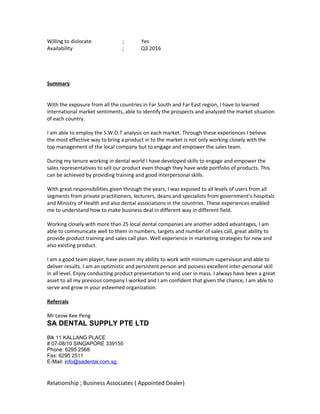 Willing to dislocate ; Yes
Availability ; Q3 2016
Summary
With the exposure from all the countries in Far South and Far East region, I have to learned
international market sentiments, able to identify the prospects and analyzed the market situation
of each country.
I am able to employ the S.W.O.T analysis on each market. Through these experiences I believe
the most effective way to bring a product in to the market is not only working closely with the
top management of the local company but to engage and empower the sales team.
During my tenure working in dental world I have developed skills to engage and empower the
sales representatives to sell our product even though they have wide portfolio of products. This
can be achieved by providing training and good interpersonal skills.
With great responsibilities given through the years, I was exposed to all levels of users from all
segments from private practitioners, lecturers, deans and specialists from government’s hospitals
and Ministry of Health and also dental associations in the countries. These experiences enabled
me to understand how to make business deal in different way in different field.
Working closely with more than 25 local dental companies are another added advantages, I am
able to communicate well to them in numbers, targets and number of sales call, great ability to
provide product training and sales call plan. Well experience in marketing strategies for new and
also existing product.
I am a good team player, have proven my ability to work with minimum supervision and able to
deliver results. I am an optimistic and persistent person and possess excellent inter-personal skill
in all level. Enjoy conducting product presentation to end user in mass. I always have been a great
asset to all my previous company I worked and I am confident that given the chance, I am able to
serve and grow in your esteemed organization.
Referrals
Mr Leow Kee Peng
SA DENTAL SUPPLY PTE LTD
Blk 11 KALLANG PLACE
# 07-08/10 SINGAPORE 339155
Phone: 6295 2568
Fax: 6295 2511
E-Mail: info@sadental.com.sg
Relationship ; Business Associates ( Appointed Dealer)
 