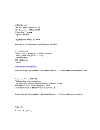 Mr Richard Lim
Eastland Dental Supplies Pte Ltd
5001 Beach Road #02-18/19/20
Golden Mile Complex
Singapore 199588
Tel ; (65) 6296 5660, 6295 3953
Relationship ; Business Associated ( Appointed dealer )
Dr Paulo Monteiro
Instituto Superior de Ciências da Saúde Egas Moniz
Campus Universitário, Quinta da Granja
Monte de Caparica
2829-511 Caparica
Portugal
paulojorgemonteiro@yahoo.ca
Relationship ; Key Opinion Leader – Speaker and lecturer for Coltene on Restorative and CAD/CAM
Dr.Chaniotis Antonis DDS,MDSc
Private practice –microEndodontics
Clinical Instructor affiliated with the University of Athens, Greece
Athens Dental School, department of Endodontics
Clinical Fellow teacher at the University of Warwick, UK.
Relationship ; Key Opinion Leader – Speaker and lecturer for Coltene on Endodontic material.
Prepare by :
Owen Yew Tiong Heng
 
