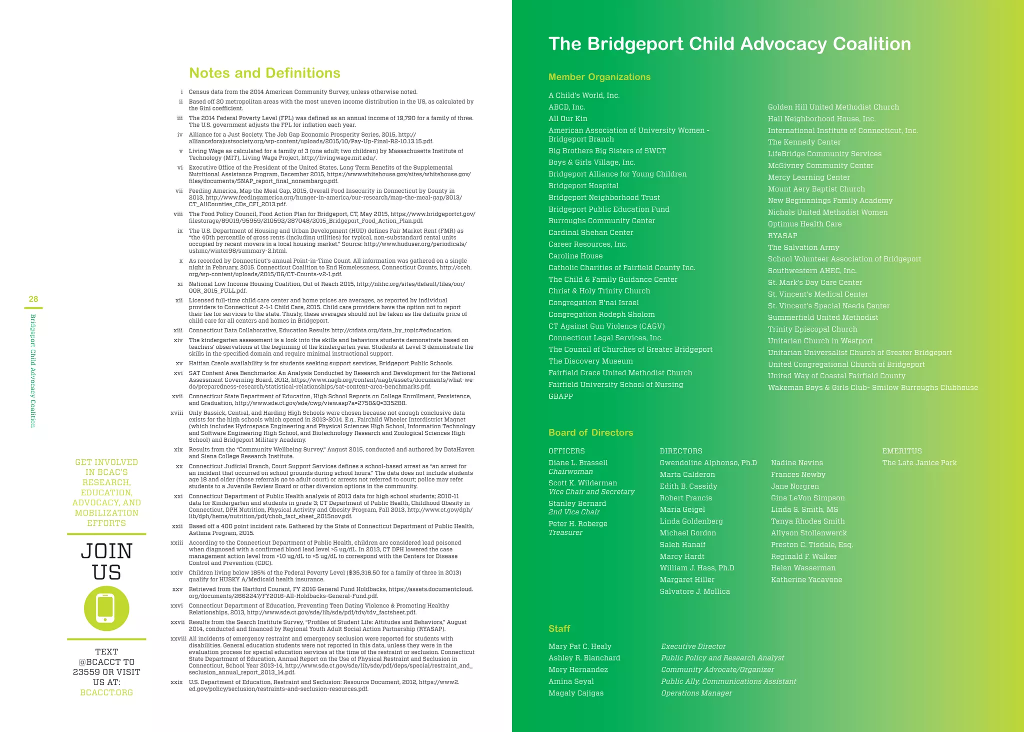 GET INVOLVED
IN BCAC’S
RESEARCH,
EDUCATION,
ADVOCACY, AND
MOBILIZATION
EFFORTS
TEXT
@BCACCT TO
23559 OR VISIT
US AT:
BCACCT.ORG
JOIN
US
Notes and Definitions
i Census data from the 2014 American Community Survey, unless otherwise noted.
ii Based off 20 metropolitan areas with the most uneven income distribution in the US, as calculated by
the Gini coefficient.
iii The 2014 Federal Poverty Level (FPL) was deﬁned as an annual income of 19,790 for a family of three.
The U.S. government adjusts the FPL for inﬂation each year.
iv Alliance for a Just Society. The Job Gap Economic Prosperity Series, 2015, http://
allianceforajustsociety.org/wp-content/uploads/2015/10/Pay-Up-Final-R2-10.13.15.pdf.
v Living Wage as calculated for a family of 3 (one adult; two children) by Massachusetts Institute of
Technology (MIT), Living Wage Project, http://livingwage.mit.edu/.
vi Executive Office of the President of the United States, Long Term Beneﬁts of the Supplemental
Nutritional Assistance Program, December 2015, https://www.whitehouse.gov/sites/whitehouse.gov/
ﬁles/documents/SNAP_report_ﬁnal_nonembargo.pdf.
vii Feeding America, Map the Meal Gap, 2015, Overall Food Insecurity in Connecticut by County in
2013, http://www.feedingamerica.org/hunger-in-america/our-research/map-the-meal-gap/2013/
CT_AllCounties_CDs_CFI_2013.pdf.
viii The Food Policy Council, Food Action Plan for Bridgeport, CT, May 2015, https://www.bridgeportct.gov/
ﬁlestorage/89019/95959/210592/287048/2015_Bridgeport_Food_Action_Plan.pdf.
ix The U.S. Department of Housing and Urban Development (HUD) deﬁnes Fair Market Rent (FMR) as
“the 40th percentile of gross rents (including utilities) for typical, non-substandard rental units
occupied by recent movers in a local housing market.” Source: http://www.huduser.org/periodicals/
ushmc/winter98/summary-2.html.
x As recorded by Connecticut’s annual Point-in-Time Count. All information was gathered on a single
night in February, 2015. Connecticut Coalition to End Homelessness, Connecticut Counts, http://cceh.
org/wp-content/uploads/2015/06/CT-Counts-v2-1.pdf.
xi National Low Income Housing Coalition, Out of Reach 2015, http://nlihc.org/sites/default/ﬁles/oor/
OOR_2015_FULL.pdf.
xii Licensed full-time child care center and home prices are averages, as reported by individual
providers to Connecticut 2-1-1 Child Care, 2015. Child care providers have the option not to report
their fee for services to the state. Thusly, these averages should not be taken as the deﬁnite price of
child care for all centers and homes in Bridgeport.
xiii Connecticut Data Collaborative, Education Results http://ctdata.org/data_by_topic#education.
xiv The kindergarten assessment is a look into the skills and behaviors students demonstrate based on
teachers’ observations at the beginning of the kindergarten year. Students at Level 3 demonstrate the
skills in the speciﬁed domain and require minimal instructional support.
xv Haitian Creole availability is for students seeking support services, Bridgeport Public Schools.
xvi SAT Content Area Benchmarks: An Analysis Conducted by Research and Development for the National
Assessment Governing Board, 2012, https://www.nagb.org/content/nagb/assets/documents/what-we-
do/preparedness-research/statistical-relationships/sat-content-area-benchmarks.pdf.
xvii Connecticut State Department of Education, High School Reports on College Enrollment, Persistence,
and Graduation, http://www.sde.ct.gov/sde/cwp/view.asp?a=2758&Q=335288.
xviii Only Bassick, Central, and Harding High Schools were chosen because not enough conclusive data
exists for the high schools which opened in 2013-2014. E.g., Fairchild Wheeler Interdistrict Magnet
(which includes Hydrospace Engineering and Physical Sciences High School, Information Technology
and Software Engineering High School, and Biotechnology Research and Zoological Sciences High
School) and Bridgeport Military Academy.
xix Results from the “Community Wellbeing Survey,” August 2015, conducted and authored by DataHaven
and Siena College Research Institute.
xx Connecticut Judicial Branch, Court Support Services deﬁnes a school-based arrest as “an arrest for
an incident that occurred on school grounds during school hours.” The data does not include students
age 18 and older (those referrals go to adult court) or arrests not referred to court; police may refer
students to a Juvenile Review Board or other diversion options in the community.
xxi Connecticut Department of Public Health analysis of 2013 data for high school students; 2010-11
data for Kindergarten and students in grade 3; CT Department of Public Health, Childhood Obesity in
Connecticut, DPH Nutrition, Physical Activity and Obesity Program, Fall 2013, http://www.ct.gov/dph/
lib/dph/hems/nutrition/pdf/chob_fact_sheet_2015nov.pdf.
xxii Based off a 400 point incident rate. Gathered by the State of Connecticut Department of Public Health,
Asthma Program, 2015.
xxiii According to the Connecticut Department of Public Health, children are considered lead poisoned
when diagnosed with a conﬁrmed blood lead level >5 ug/dL. In 2013, CT DPH lowered the case
management action level from >10 ug/dL to >5 ug/dL to correspond with the Centers for Disease
Control and Prevention (CDC).
xxiv Children living below 185% of the Federal Poverty Level ($35,316.50 for a family of three in 2013)
qualify for HUSKY A/Medicaid health insurance.
xxv Retrieved from the Hartford Courant, FY 2016 General Fund Holdbacks, https://assets.documentcloud.
org/documents/2662247/FY2016-All-Holdbacks-General-Fund.pdf.
xxvi Connecticut Department of Education, Preventing Teen Dating Violence & Promoting Healthy
Relationships, 2013, http://www.sde.ct.gov/sde/lib/sde/pdf/tdv/tdv_factsheet.pdf.
xxvii Results from the Search Institute Survey, “Proﬁles of Student Life: Attitudes and Behaviors,” August
2014, conducted and ﬁnanced by Regional Youth Adult Social Action Partnership (RYASAP).
xxviii All incidents of emergency restraint and emergency seclusion were reported for students with
disabilities. General education students were not reported in this data, unless they were in the
evaluation process for special education services at the time of the restraint or seclusion. Connecticut
State Department of Education, Annual Report on the Use of Physical Restraint and Seclusion in
Connecticut, School Year 2013-14, http://www.sde.ct.gov/sde/lib/sde/pdf/deps/special/restraint_and_
seclusion_annual_report_2013_14.pdf.
xxix U.S. Department of Education, Restraint and Seclusion: Resource Document, 2012, https://www2.
ed.gov/policy/seclusion/restraints-and-seclusion-resources.pdf.
28
BridgeportChildAdvocacyCoalition
The Bridgeport Child Advocacy Coalition
Member Organizations
A Child’s World, Inc.
ABCD, Inc.
All Our Kin
American Association of University Women -
Bridgeport Branch
Big Brothers Big Sisters of SWCT
Boys & Girls Village, Inc.
Bridgeport Alliance for Young Children
Bridgeport Hospital
Bridgeport Neighborhood Trust
Bridgeport Public Education Fund
Burroughs Community Center
Cardinal Shehan Center
Career Resources, Inc.
Caroline House
Catholic Charities of Fairﬁeld County Inc.
The Child & Family Guidance Center
Christ & Holy Trinity Church
Congregation B’nai Israel
Congregation Rodeph Sholom
CT Against Gun Violence (CAGV)
Connecticut Legal Services, Inc.
The Council of Churches of Greater Bridgeport
The Discovery Museum
Fairﬁeld Grace United Methodist Church
Fairﬁeld University School of Nursing
GBAPP
Golden Hill United Methodist Church
Hall Neighborhood House, Inc.
International Institute of Connecticut, Inc.
The Kennedy Center
LifeBridge Community Services
McGivney Community Center
Mercy Learning Center
Mount Aery Baptist Church
New Beginnnings Family Academy
Nichols United Methodist Women
Optimus Health Care
RYASAP
The Salvation Army
School Volunteer Association of Bridgeport
Southwestern AHEC, Inc.
St. Mark’s Day Care Center
St. Vincent’s Medical Center
St. Vincent’s Special Needs Center
Summerﬁeld United Methodist
Trinity Episcopal Church
Unitarian Church in Westport
Unitarian Universalist Church of Greater Bridgeport
United Congregational Church of Bridgeport
United Way of Coastal Fairﬁeld County
Wakeman Boys & Girls Club- Smilow Burroughs Clubhouse
Board of Directors
OFFICERS
Diane L. Brassell
Chairwoman
Scott K. Wilderman
Vice Chair and Secretary
Stanley Bernard
2nd Vice Chair
Peter H. Roberge
Treasurer
DIRECTORS
Gwendoline Alphonso, Ph.D
Marta Calderon
Edith B. Cassidy
Robert Francis
Maria Geigel
Linda Goldenberg
Michael Gordon
Saleh Hanaif
Marcy Hardt
William J. Hass, Ph.D
Margaret Hiller
Salvatore J. Mollica
Nadine Nevins
Frances Newby
Jane Norgren
Gina LeVon Simpson
Linda S. Smith, MS
Tanya Rhodes Smith
Allyson Stollenwerck
Preston C. Tisdale, Esq.
Reginald F. Walker
Helen Wasserman
Katherine Yacavone
EMERITUS
The Late Janice Park
Staff
Mary Pat C. Healy Executive Director
Ashley R. Blanchard Public Policy and Research Analyst
Mory Hernandez Community Advocate/Organizer
Amina Seyal Public Ally, Communications Assistant
Magaly Cajigas Operations Manager
 