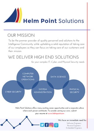 _____________________________________
OUR MISSION
To be the premier provider of quality personnel and solutions to the
Intelligence Community while upholding a solid reputation of taking care
of our employees so they can focus on taking care of our customers and
their mission. 
WE DELIVER HIGH END SOLUTIONS
CYBER SECURITY
COMPUTER
NETWORK
OPERATIONS
Helm Point Solutions offers many exciting career opportunities and a corporate culture
where each person contributes. To consider joining our crew, submit
your resume at www.helmpoint.com
DATA SCIENCE
for your complex IT, Cyber, and Physical Security needs
SYSTEM
ADMINISTRATION
PHYSICAL
 SECURITY 
We have an immediate need for:
Software Engineers
Reverse Engineers
Embedded Engineers
______________________________________________________
 