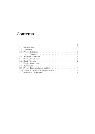Contents
1 1
1.1 Introduction . . . . . . . . . . . . . . . . . . . . . . . . . . . . 1
1.2 Motivation . . . . . . . . . . . . . . . . . . . . . . . . . . . . . 1
1.3 Project Summary . . . . . . . . . . . . . . . . . . . . . . . . . 2
1.3.1 Working . . . . . . . . . . . . . . . . . . . . . . . . . . 2
1.4 Aims and objectives . . . . . . . . . . . . . . . . . . . . . . . 4
1.5 Practical work done . . . . . . . . . . . . . . . . . . . . . . . . 5
1.6 Block Diagram . . . . . . . . . . . . . . . . . . . . . . . . . . 6
1.7 Project Objectives . . . . . . . . . . . . . . . . . . . . . . . . 7
1.8 Advantages . . . . . . . . . . . . . . . . . . . . . . . . . . . . 7
1.9 Project Implementation Method . . . . . . . . . . . . . . . . . 7
1.10 Technical Details of Final Deliverable . . . . . . . . . . . . . . 8
1.11 Beneﬁts of the Project . . . . . . . . . . . . . . . . . . . . . . 8
 