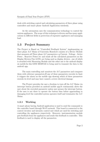 Synopsis of Final Year Project (FYP)
deals with switching control and calculating parameters of three phase using
controllers and smart phone Android Application wirelessly.
As the automation uses the communication technology to control the
various appliances. The scope of this technique is diverse and has many appli-
cations in diﬀerent ﬁelds in protection of expensive appliances and managing
load.
1.3 Project Summary
The Project is Based on ”Controlled Feedback System” implementing on
three phase A.C Mains of University Hostels.It consists of a Device Module
that measures all Three phase A.C parameters e.g Current , Voltage , Active
Power , Reactive Power etc and sends all the calculated parameters on the
Display Devices.Two LCD’s are being used as display devices , one of which
is attached with Measuring Module and the other one is the android display
on mobile.In this GSM MODULE is being used to transmit the data to the
android app.
The main controlling unit monitors the A.C parameters and compares
them with reference parameters.If any of these parameters exceeds its limit
it triggers the alarm on the mobile app showing which of these parameters
exceeds its level and may have caused a severe electrical damage.
The Project provides the user a freedom to turn oﬀ the A.C Mains via
interrupt button provided on android mobile app.It continuously alerts the
user about the exceeded parameter unless user presses the interrupt button.
If the user is not there to operate the button then before approaching to
damaging level the controlled system operates itself and terminates the A.C
Mains.
1.3.1 Working
A smart phone having Android application is used to send the commands to
the controller board through Wi-Fi network. This board is connected to the
control circuitry and intensity control unit which are used for switching and
controlling the appliances respectively. Moreover, instrumentation module
gets feedback from the appliances and sends this feedback to controller. This
feedback is used to display all the parameters
Page 2
 