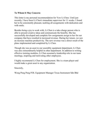 To Whom It May Concern:
This letter is my personal recommendation for Yow Li Chen. Until just
recently, I have been Li Chen's immediate supervisor for 11 weeks. I found
her to be consistently pleasant, tackling all assignments with dedication and
with smile.
Besides being a joy to work with, Li Chen is a take-charge person who is
able to present creative ideas and communicate the benefits. She has
successfully developed and complete few assignments assign to her for our
company that have resulted in increased revenue. During her tenure, we saw
an increase machine productivity. The new revenue was a direct result of the
plans implemented and completed by Li Chen.
Though she was an asset to our assembly equipment department, Li Chen
was also extraordinarily helpful in other department. In addition to writing
effective training modules, Li Chen assumed a leadership role in our team
meetings, inspiring and motivating other employees.
I highly recommend Li Chen for employment. She is a team player and
would make a great asset to any organization.
Sincerely,
Wong Peng Peng FOL Equipment Manager Texas Instrument Sdn Bhd
 