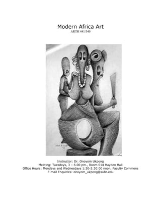 Modern Africa Art
ARTH 441/540
Instructor: Dr. Onoyom Ukpong
Meeting: Tuesdays, 3 – 6.00 pm., Room 014 Hayden Hall
Office Hours: Mondays and Wednesdays 1:30-3:30:00 noon, Faculty Commons
E-mail Enquiries: onoyom_ukpong@subr.edu
 