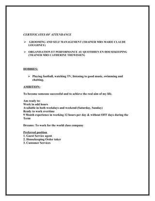 CERTIFICATES OF ATTENDANCE
 GROOMING AND SELF MANAGEMENT (TRAINER MRS MARIE CLAUDE
LOUGHNEY)
 ORGANISATION ET PERFORMANCE AU QUOTIDIEN EN HOUSEKEEPING
(TRAINER MRS CATHERINE THEWISSEN)
HOBBIES:
 Playing football, watching TV, listening to good music, swimming and
chatting.
AMBITION:
To become someone successful and to achieve the real aim of my life.
Am ready to:
Work in odd hours
Available in both weekdays and weekend (Saturday, Sunday)
Ready to work overtime
9 Month experience in working 12 hours per day & without OFF days during the
Term
Dreams: To work for the world class company
Preferred position
1. Guest Service agent
2. Housekeeping Order taker
3. Customer Services
 