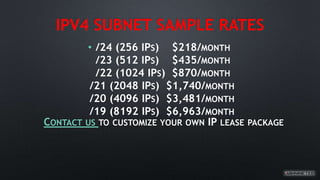 IPV4 SUBNET SAMPLE RATES
• /24 (256 IPS) $218/MONTH
/23 (512 IPS) $435/MONTH
/22 (1024 IPS) $870/MONTH
/21 (2048 IPS) $1,740/MONTH
/20 (4096 IPS) $3,481/MONTH
/19 (8192 IPS) $6,963/MONTH
CONTACT US TO CUSTOMIZE YOUR OWN IP LEASE PACKAGE
 