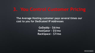 3. You Control Customer Pricing
The Average Hosting customer pays several times our
cost to you for Dedicated IP Addresses
GoDaddy – $6/mo
HostGator - $5/mo
RackSpace - $7/mo
 