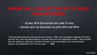 WHERE WILL YOU GET THE IPS TO BUILD
YOUR NETWORK?
• GLOBAL IPV4 EXHAUSTION HAS COME TO PASS.
• SERVERS MUST BE REACHABLE VIA BOTH IPV4 AND IPV6
• “YOUR NETWORK INFRASTRUCTURE MUST BE DUAL-STACKED. IPV6 IS NOT BACKWARDS COMPATIBLE WITH IPV4
AND THEY WILL LIKELY RUN SIMULTANEOUSLY FOR MANY YEARS INTO THE FORESEEABLE FUTURE. DUAL-STACKING
NOW WILL ENSURE ALL USERS WILL CONTINUE TO BE ABLE TO SEE YOUR WEBSITE, USE YOUR WEB-BASED
SERVICES, AND COMMUNICATE WITH YOU VIA E-MAIL.” - ARIN
 