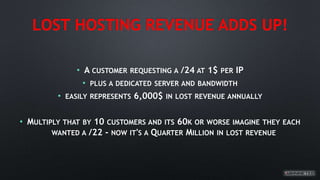 LOST HOSTING REVENUE ADDS UP!
• A CUSTOMER REQUESTING A /24 AT 1$ PER IP
• PLUS A DEDICATED SERVER AND BANDWIDTH
• EASILY REPRESENTS 6,000$ IN LOST REVENUE ANNUALLY
• MULTIPLY THAT BY 10 CUSTOMERS AND ITS 60K OR WORSE IMAGINE THEY EACH
WANTED A /22 - NOW IT'S A QUARTER MILLION IN LOST REVENUE
 