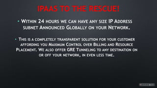 IPAAS TO THE RESCUE!
• WITHIN 24 HOURS WE CAN HAVE ANY SIZE IP ADDRESS
SUBNET ANNOUNCED GLOBALLY ON YOUR NETWORK.
• THIS IS A COMPLETELY TRANSPARENT SOLUTION FOR YOUR CUSTOMER
AFFORDING YOU MAXIMUM CONTROL OVER BILLING AND RESOURCE
PLACEMENT. WE ALSO OFFER GRE TUNNELING TO ANY DESTINATION ON
OR OFF YOUR NETWORK, IN EVEN LESS TIME.
 
