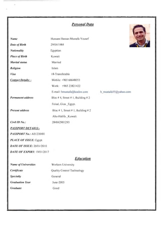 Name
Date ofBirth
Nationality
Place ofBirth
Marital status
Religion
Visa
Contact Details: ­
Permanent address
Present address
CivilID No.:
PASSPORT DETAILS:­
PASSPORT No.: AOl230481
PLACE OF ISSUE: Egypt
DATE OF ISSUE: 20101 /2010
DATE OF EXPIRY: 19101 /2017
Name ofUniversities
Certificate
Specialty
Graduation Year
Graduate
Personal Data
Hussam Hassan Mustafa Yousef
29/0411984
Egyptian
Kuwait
Married
Islam
18-Transferable
Mobile: +965 66648053
Work: +96523821422
E-mail: hmustafa@kockw.com
Bloc # 4, Street # I, Building # 2
Feisal, Giza _Egypt.
Bloc # I, Street # 1, Building # 2
Abu-Halifa Kuwait.
284042901293
Education
Workers University
Quality Control Technology
General
June-2005
Good
h_mustafa55@yahoo.com
 