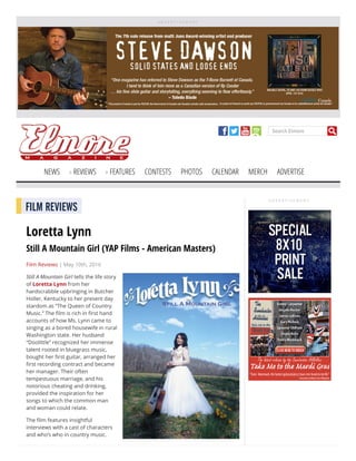 A D V E R T I S E M E N T
Search Elmore
NEWS REVIEWS FEATURES CONTESTS PHOTOS CALENDAR MERCH ADVERTISE
A D V E R T I S E M E N T
FILM REVIEWS
Loretta Lynn
Still A Mountain Girl (YAP Films - American Masters)
Film Reviews | May 10th, 2016
Still A Mountain Girl tells the life story
of Loretta Lynn from her
hardscrabble upbringing in Butcher
Holler, Kentucky to her present day
stardom as “The Queen of Country
Music.” The lm is rich in rst hand
accounts of how Ms. Lynn came to
singing as a bored housewife in rural
Washington state. Her husband
“Doolittle” recognized her immense
talent rooted in bluegrass music,
bought her rst guitar, arranged her
rst recording contract and became
her manager. Their often
tempestuous marriage, and his
notorious cheating and drinking,
provided the inspiration for her
songs to which the common man
and woman could relate.
The lm features insightful
interviews with a cast of characters
and who’s who in country music.
 