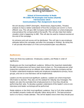 School of Communication & Media
PR 3380: PR Strategies and Tactics (Hybrid)
Fall Semester 2016
Communications Plan Assignment: Kevin Hall
Communications Plan Assignment ▪ Page 2 ▪ Kevin Hall ▪ Fall Semester 2016
We will develop a SWOT (Strengths, Weaknesses, Opportunities, Threats)
analysis to have a better understand of how the company can work in a more
efficient way. This will give ABC Company vital information on what employees
enjoyed about the company before the layoffs. This will also help them better
visualize what is happening to ABC. This will also be used to measure success at
the end of the campaign.
An entrance and exit survey will be distributed. This will help to see employee
attitudes before the campaign and after the campaign is finished. By doing this
it will provide information on if the communications plan was affective.
Audiences
There are three key audiences: Employees, Leaders, and Media in order of
significance.
Employees are the most significant audience. Without this important stakeholder
the ABC Company does not have a back bone to lean on. The employees are what
makes the company work at an efficient rate. Without them the company will fail.
To better understand employee needs and employee complications surveys, focus
groups, and one on one interviews will be implemented.
Leaders are the second most significant audience. Leaders are where important
information is learned. They also are the catalyst for relaying key messages. The
leaders are also the examples that employees look to in how they should be
performing their jobs. To develop a greater understand of the leader’s one on one
interviews and leader workshops will be performed
Media relations is the third most significant audience. Due to if all other audiences
are handled properly media will naturally follow along with it. The best proactive
tactic is to have a media calendar. This will let leaders know when they should post
 