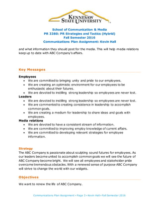 School of Communication & Media
PR 3380: PR Strategies and Tactics (Hybrid)
Fall Semester 2016
Communications Plan Assignment: Kevin Hall
Communications Plan Assignment ▪ Page 3 ▪ Kevin Hall ▪ Fall Semester 2016
and what information they should post for the media. This will help media relations
keep up to date with ABC Company’s affairs.
Key Messages
Employees
 We are committed to bringing unity and pride to our employees.
 We are creating an optimistic environment for our employees to be
enthusiastic about their futures.
 We are devoted to instilling strong leadership so employees are never lost.
Leaders
 We are devoted to instilling strong leadership so employees are never lost.
 We are commented to creating consistence in leadership to accomplish
common goals.
 We are creating a medium for leadership to share ideas and goals with
employees.
Media relations
 We are devoted to have a consistent stream of information.
 We are committed to improving employ knowledge of current affairs.
 We are committed to developing relevant strategies for employee
information.
Strategy
The ABC Company is passionate about sculpting sound futures for employees. As
our leaders become united to accomplish common goals we will see the future of
ABC Company become bright. We will see all employees and stakeholder pride
overcome tremendous obstacles. With a renewed sense of purpose ABC Company
will strive to change the world with our widgets.
Objectives
We want to renew the life of ABC Company.
 