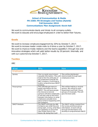 School of Communication & Media
PR 3380: PR Strategies and Tactics (Hybrid)
Fall Semester 2016
Communications Plan Assignment: Kevin Hall
Communications Plan Assignment ▪ Page 4 ▪ Kevin Hall ▪ Fall Semester 2016
We want to communicate clearly and timely to all company outlets.
We want to educate and encourage employees in order to better their futures.
Goals
We want to increase employee engagement by 20% by October 7, 2017.
We want to increase leader onsite visits to 6 times a year by October 7, 2017.
We want to improve media relations and the teams capability’s through new and
innovative strategies which will yield better results by 20 percent. Internally and
with our customers by October 7, 2017.
Tactics
ABC
What Why How
Employees
Survey This is a quick way to learn
valuable information. This will
help to find the attitudes of
the employees towards the
ABC Company. It will help to
build a comprehensive SWOT
analysis.
This will be distributed
electronically through each
employees email.
Focus group This will help get more in-
depth information for the
SWOT. This will give people
the chance to bounce
opinions off other employees.
It will also help to find more
detailed information on what
employees actually know
about what is happening with
the company.
This will be held by a neutral
person. We will go to each
department and hold 2 focus
groups of 12 people. This will
give the best yield.
SWOT Analysis The SWOT will help the ABC
Company see what they are
doing right, wrong, what they
can capitalize on and what
may hinder them in the
future. By doing this it will
The SWOT will be created from
the survey and focus group
information. A team will go
through all information and
develop a comprehensive SWOT.
 