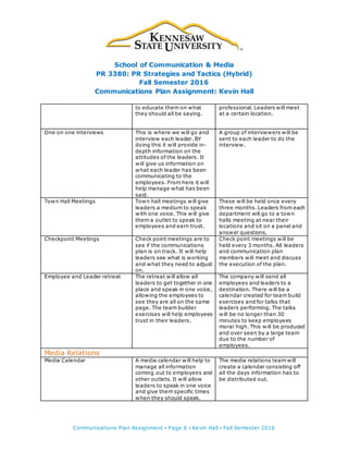School of Communication & Media
PR 3380: PR Strategies and Tactics (Hybrid)
Fall Semester 2016
Communications Plan Assignment: Kevin Hall
Communications Plan Assignment ▪ Page 6 ▪ Kevin Hall ▪ Fall Semester 2016
to educate them on what
they should all be saying.
professional. Leaders will meet
at a certain location.
One on one interviews This is where we will go and
interview each leader. BY
doing this it will provide in-
depth information on the
attitudes of the leaders. It
will give us information on
what each leader has been
communicating to the
employees. From here it will
help manage what has been
said.
A group of interviewers will be
sent to each leader to do the
interview.
Town Hall Meetings Town hall meetings will give
leaders a medium to speak
with one voice. This will give
them a outlet to speak to
employees and earn trust.
These will be held once every
three months. Leaders from each
department will go to a town
halls meeting at near their
locations and sit on a panel and
answer questions.
Checkpoint Meetings Check point meetings are to
see if the communications
plan is on track. It will help
leaders see what is working
and what they need to adjust
on.
Check point meetings will be
held every 3 months. All leaders
and communication plan
members will meet and discuss
the execution of the plan.
Employee and Leader retreat The retreat will allow all
leaders to get together in one
place and speak in one voice,
allowing the employees to
see they are all on the same
page. The team builder
exercises will help employees
trust in their leaders.
The company will send all
employees and leaders to a
destination. There will be a
calendar created for team build
exercises and for talks that
leaders performing. The talks
will be no longer than 30
minutes to keep employees
moral high. This will be produced
and over seen by a large team
due to the number of
employees.
Media Relations
Media Calendar A media calendar will help to
manage all information
coming out to employees and
other outlets. It will allow
leaders to speak in one voice
and give them specific times
when they should speak.
The media relations team will
create a calendar consisting off
all the days information has to
be distributed out.
 