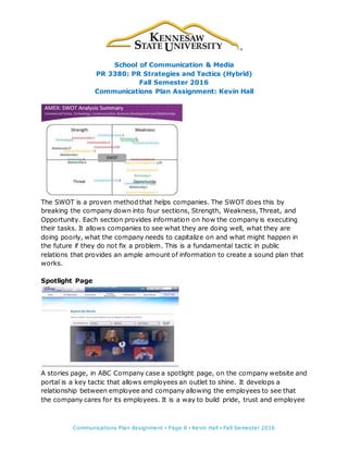School of Communication & Media
PR 3380: PR Strategies and Tactics (Hybrid)
Fall Semester 2016
Communications Plan Assignment: Kevin Hall
Communications Plan Assignment ▪ Page 8 ▪ Kevin Hall ▪ Fall Semester 2016
The SWOT is a proven method that helps companies. The SWOT does this by
breaking the company down into four sections, Strength, Weakness, Threat, and
Opportunity. Each section provides information on how the company is executing
their tasks. It allows companies to see what they are doing well, what they are
doing poorly, what the company needs to capitalize on and what might happen in
the future if they do not fix a problem. This is a fundamental tactic in public
relations that provides an ample amount of information to create a sound plan that
works.
Spotlight Page
A stories page, in ABC Company case a spotlight page, on the company website and
portal is a key tactic that allows employees an outlet to shine. It develops a
relationship between employee and company allowing the employees to see that
the company cares for its employees. It is a way to build pride, trust and employee
 